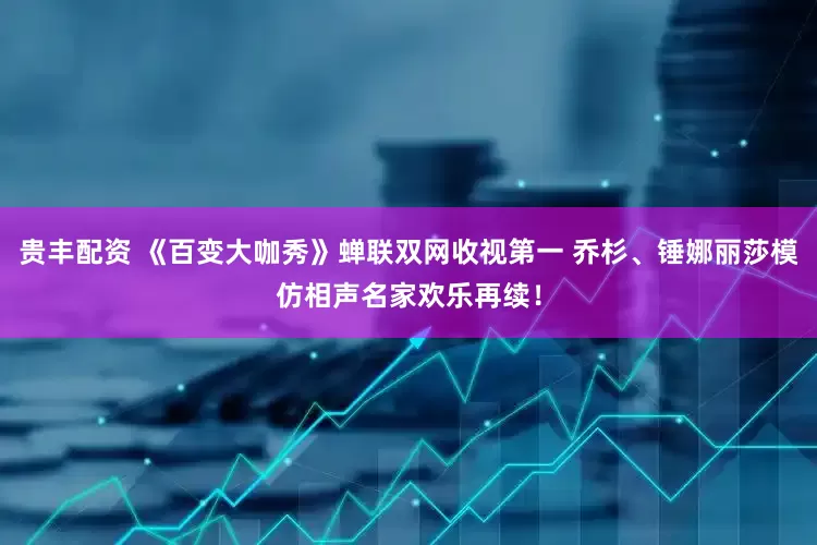 贵丰配资 《百变大咖秀》蝉联双网收视第一 乔杉、锤娜丽莎模仿相声名家欢乐再续！