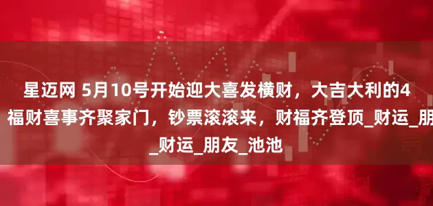 星迈网 5月10号开始迎大喜发横财，大吉大利的4个生肖，福财喜事齐聚家门，钞票滚滚来，财福齐登顶_财运_朋友_池池