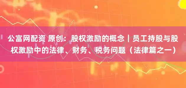 公富网配资 原创：股权激励的概念｜员工持股与股权激励中的法律、财务、税务问题（法律篇之一）