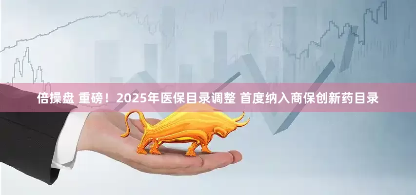 倍操盘 重磅！2025年医保目录调整 首度纳入商保创新药目录