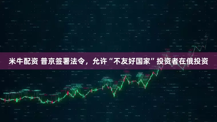 米牛配资 普京签署法令，允许“不友好国家”投资者在俄投资