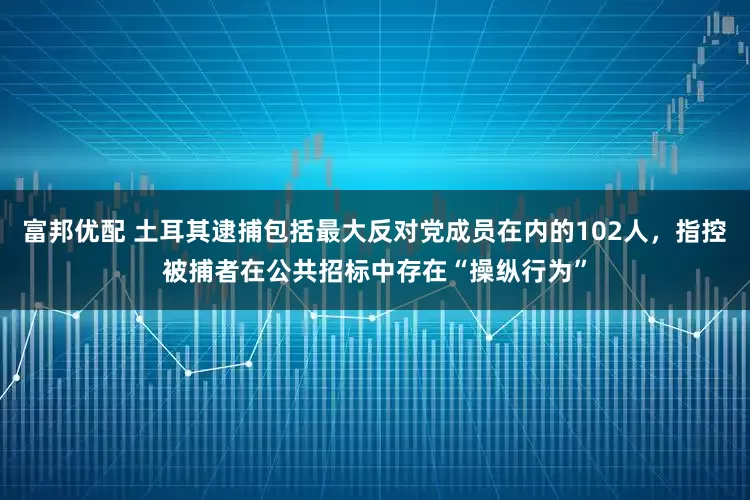 富邦优配 土耳其逮捕包括最大反对党成员在内的102人，指控被捕者在公共招标中存在“操纵行为”