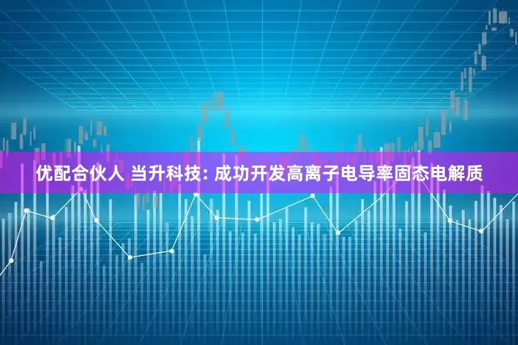 优配合伙人 当升科技: 成功开发高离子电导率固态电解质