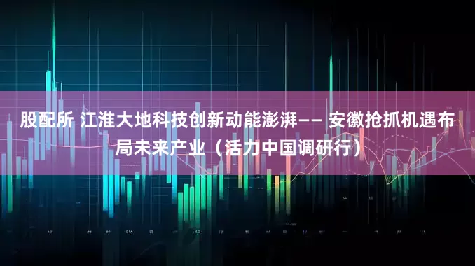 股配所 江淮大地科技创新动能澎湃—— 安徽抢抓机遇布局未来产业（活力中国调研行）