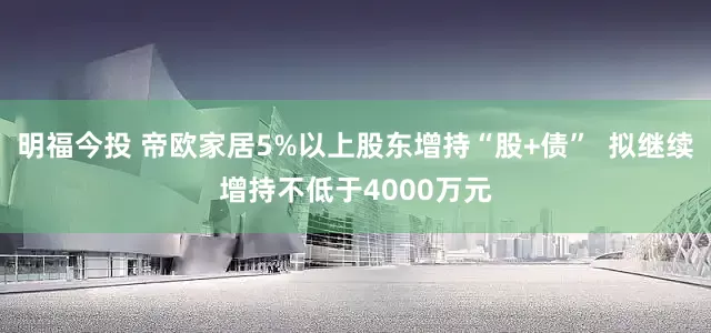 明福今投 帝欧家居5%以上股东增持“股+债”  拟继续增持不低于4000万元