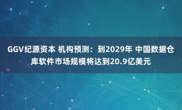 GGV纪源资本 机构预测：到2029年 中国数据仓库软件市场规模将达到20.9亿美元