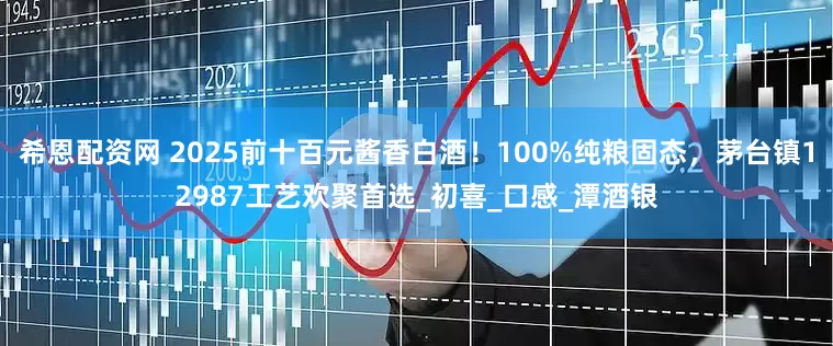 希恩配资网 2025前十百元酱香白酒！100%纯粮固态，茅台镇12987工艺欢聚首选_初喜_口感_潭酒银