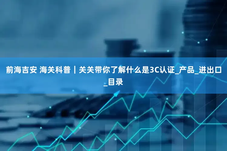 前海吉安 海关科普｜关关带你了解什么是3C认证_产品_进出口_目录