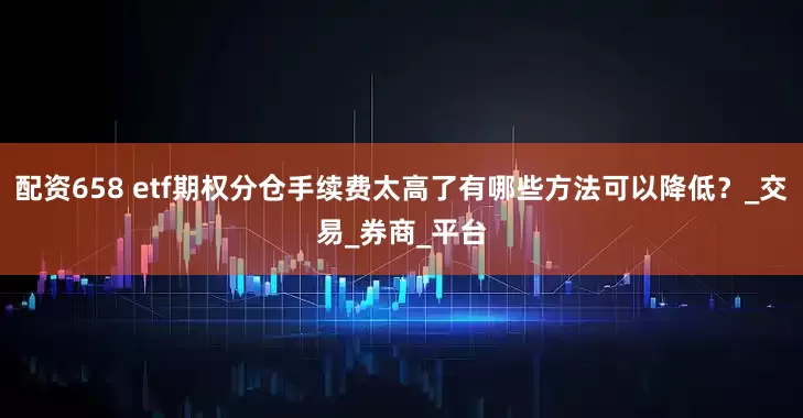 配资658 etf期权分仓手续费太高了有哪些方法可以降低？_交易_券商_平台