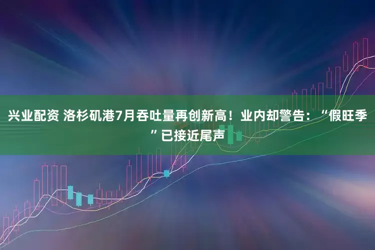 兴业配资 洛杉矶港7月吞吐量再创新高！业内却警告：“假旺季”已接近尾声