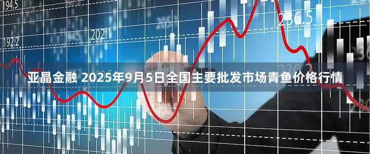 亚晶金融 2025年9月5日全国主要批发市场青鱼价格行情