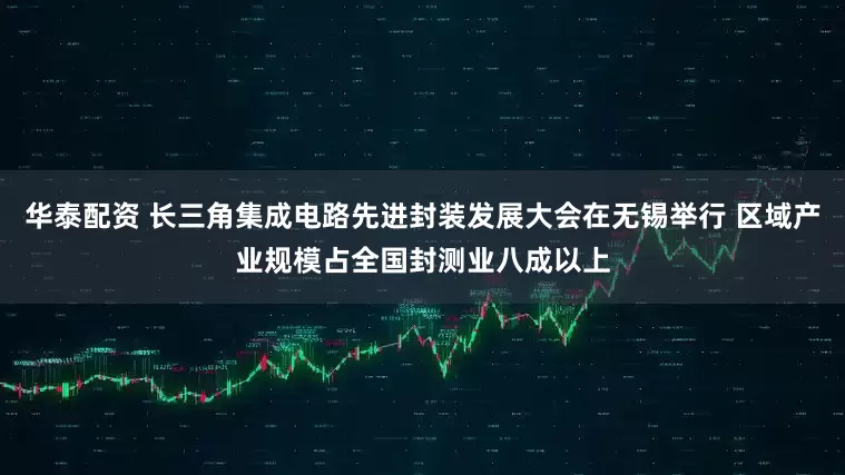 华泰配资 长三角集成电路先进封装发展大会在无锡举行 区域产业规模占全国封测业八成以上