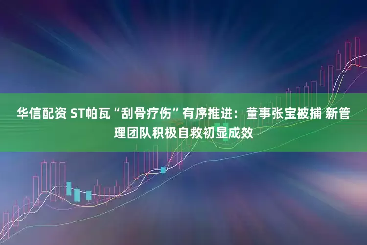 华信配资 ST帕瓦“刮骨疗伤”有序推进：董事张宝被捕 新管理团队积极自救初显成效