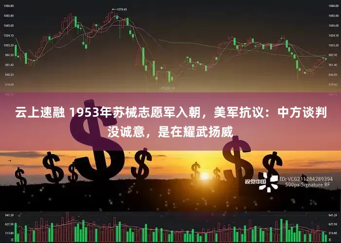 云上速融 1953年苏械志愿军入朝，美军抗议：中方谈判没诚意，是在耀武扬威