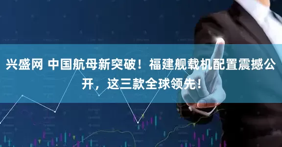 兴盛网 中国航母新突破！福建舰载机配置震撼公开，这三款全球领先！