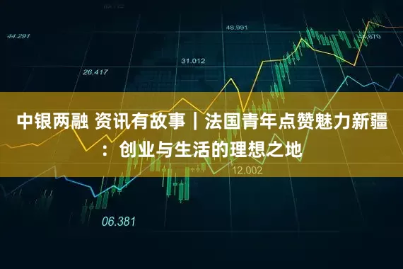 中银两融 资讯有故事｜法国青年点赞魅力新疆：创业与生活的理想之地