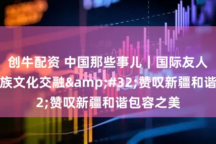 创牛配资 中国那些事儿｜国际友人见证多民族文化交融&#32;赞叹新疆和谐包容之美