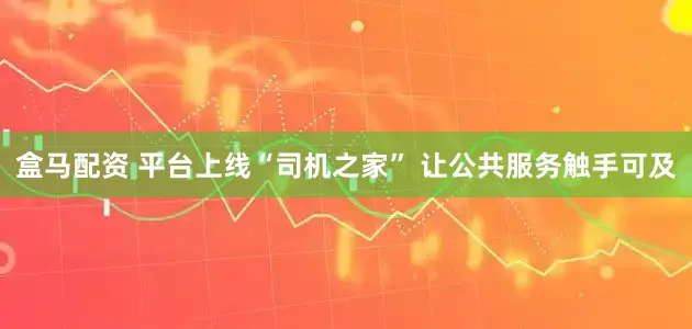 盒马配资 平台上线“司机之家” 让公共服务触手可及