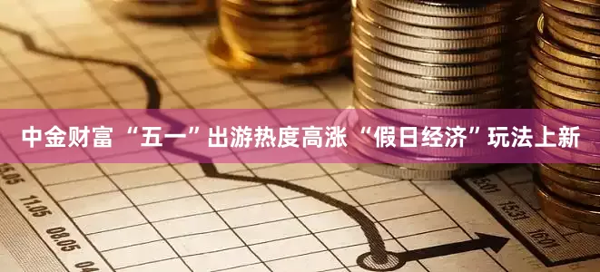 中金财富 “五一”出游热度高涨 “假日经济”玩法上新