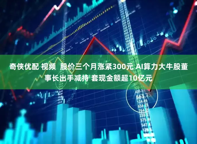 奇侠优配 视频  股价三个月涨紧300元 AI算力大牛股董事长出手减持 套现金额超10亿元