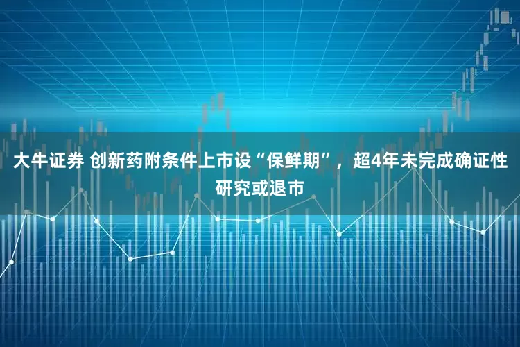 大牛证券 创新药附条件上市设“保鲜期”，超4年未完成确证性研究或退市