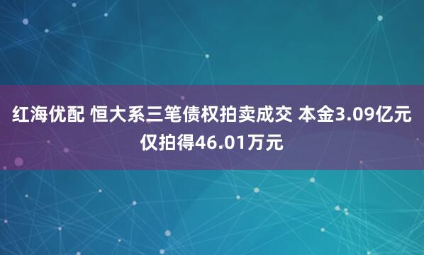 红海优配 恒大系三笔债权拍卖成交 本金3.09亿元仅拍得46.01万元